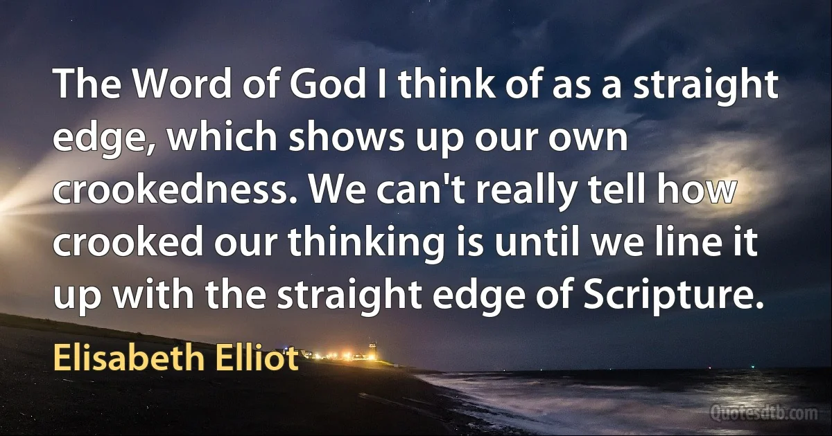 The Word of God I think of as a straight edge, which shows up our own crookedness. We can't really tell how crooked our thinking is until we line it up with the straight edge of Scripture. (Elisabeth Elliot)