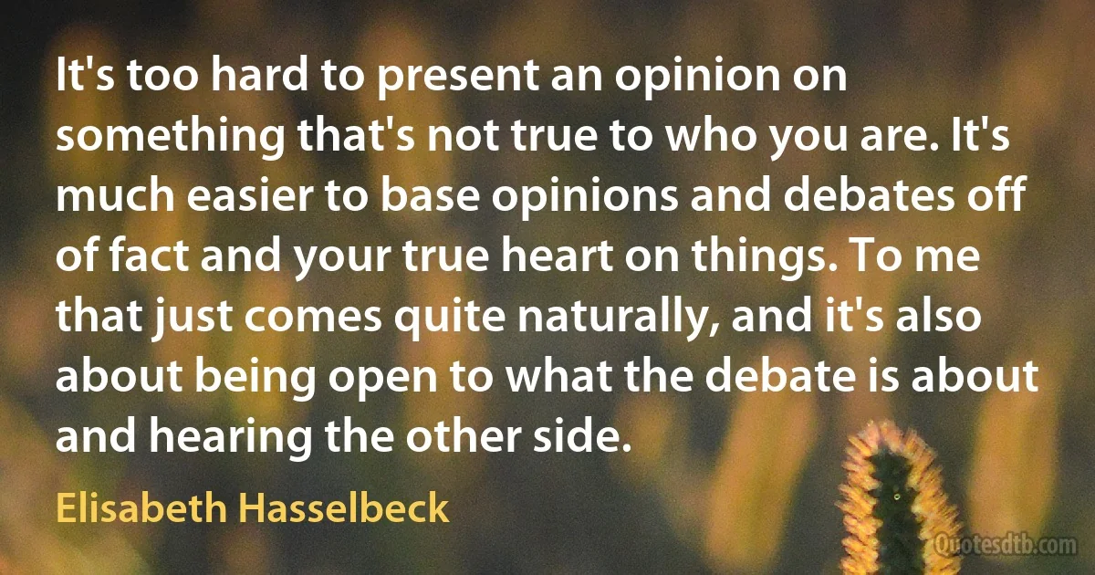 It's too hard to present an opinion on something that's not true to who you are. It's much easier to base opinions and debates off of fact and your true heart on things. To me that just comes quite naturally, and it's also about being open to what the debate is about and hearing the other side. (Elisabeth Hasselbeck)