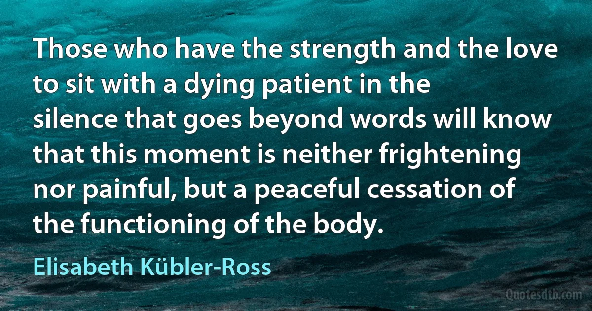 Those who have the strength and the love to sit with a dying patient in the silence that goes beyond words will know that this moment is neither frightening nor painful, but a peaceful cessation of the functioning of the body. (Elisabeth Kübler-Ross)