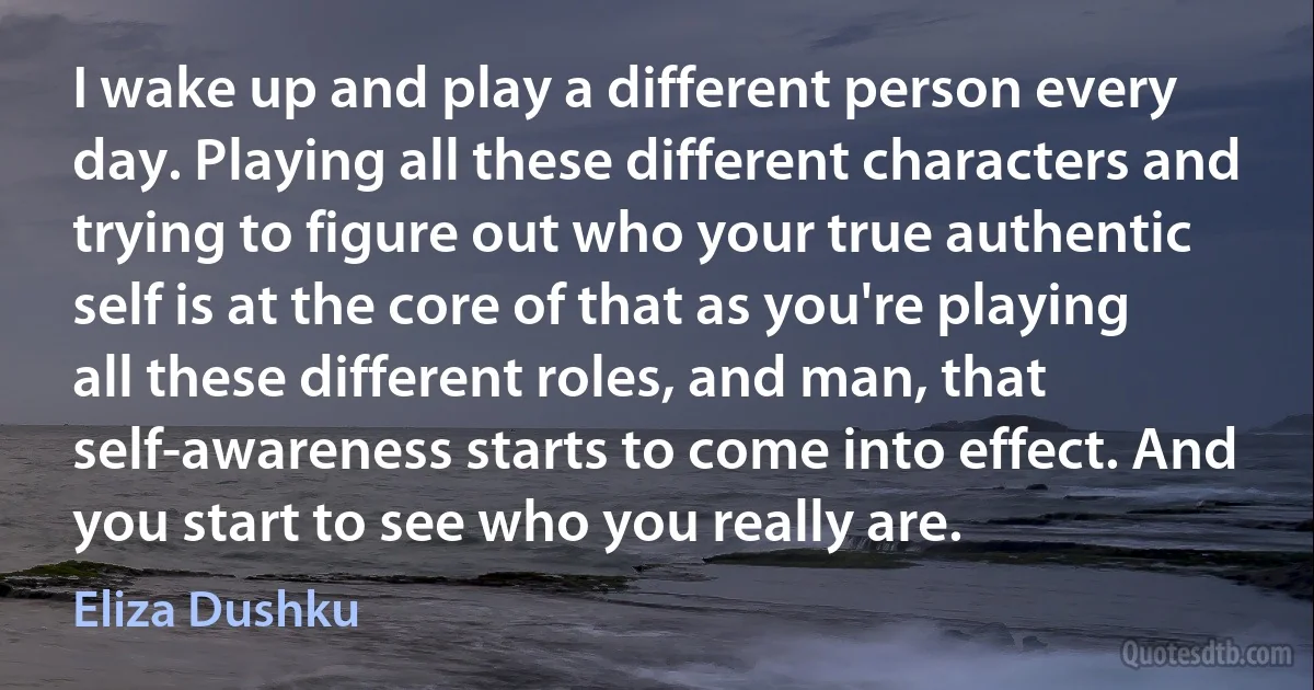 I wake up and play a different person every day. Playing all these different characters and trying to figure out who your true authentic self is at the core of that as you're playing all these different roles, and man, that self-awareness starts to come into effect. And you start to see who you really are. (Eliza Dushku)