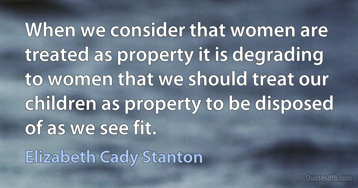 When we consider that women are treated as property it is degrading to women that we should treat our children as property to be disposed of as we see fit. (Elizabeth Cady Stanton)