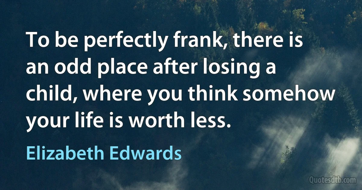 To be perfectly frank, there is an odd place after losing a child, where you think somehow your life is worth less. (Elizabeth Edwards)