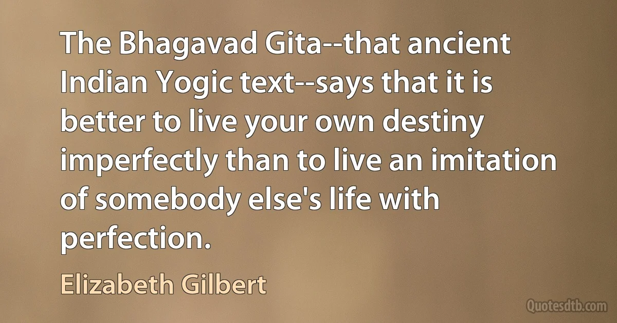 The Bhagavad Gita--that ancient Indian Yogic text--says that it is better to live your own destiny imperfectly than to live an imitation of somebody else's life with perfection. (Elizabeth Gilbert)