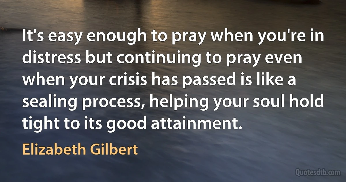 It's easy enough to pray when you're in distress but continuing to pray even when your crisis has passed is like a sealing process, helping your soul hold tight to its good attainment. (Elizabeth Gilbert)