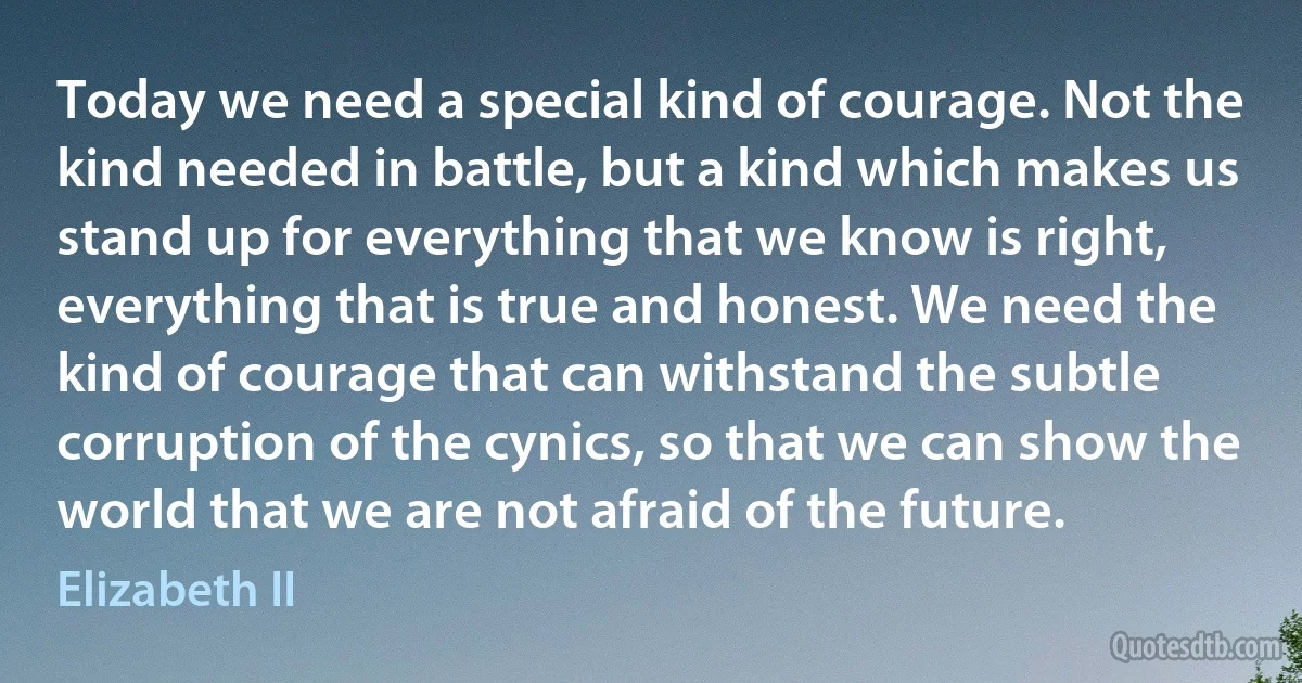 Today we need a special kind of courage. Not the kind needed in battle, but a kind which makes us stand up for everything that we know is right, everything that is true and honest. We need the kind of courage that can withstand the subtle corruption of the cynics, so that we can show the world that we are not afraid of the future. (Elizabeth II)