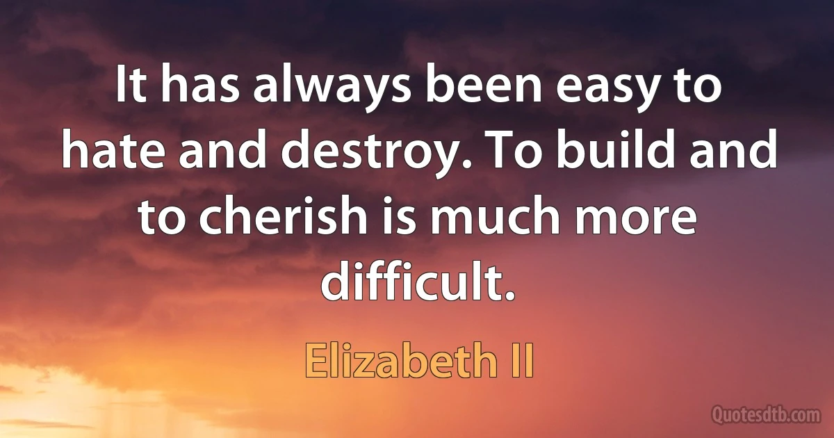 It has always been easy to hate and destroy. To build and to cherish is much more difficult. (Elizabeth II)