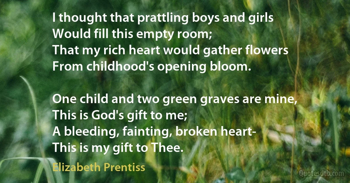 I thought that prattling boys and girls
Would fill this empty room;
That my rich heart would gather flowers
From childhood's opening bloom.

One child and two green graves are mine,
This is God's gift to me;
A bleeding, fainting, broken heart-
This is my gift to Thee. (Elizabeth Prentiss)