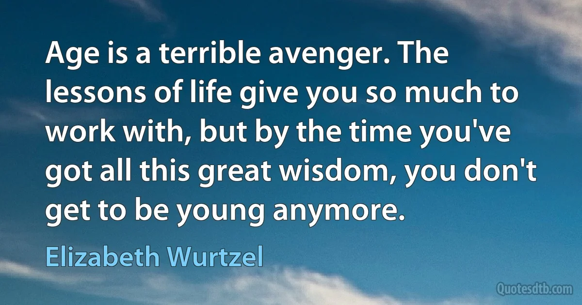 Age is a terrible avenger. The lessons of life give you so much to work with, but by the time you've got all this great wisdom, you don't get to be young anymore. (Elizabeth Wurtzel)