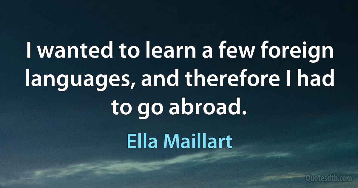 I wanted to learn a few foreign languages, and therefore I had to go abroad. (Ella Maillart)