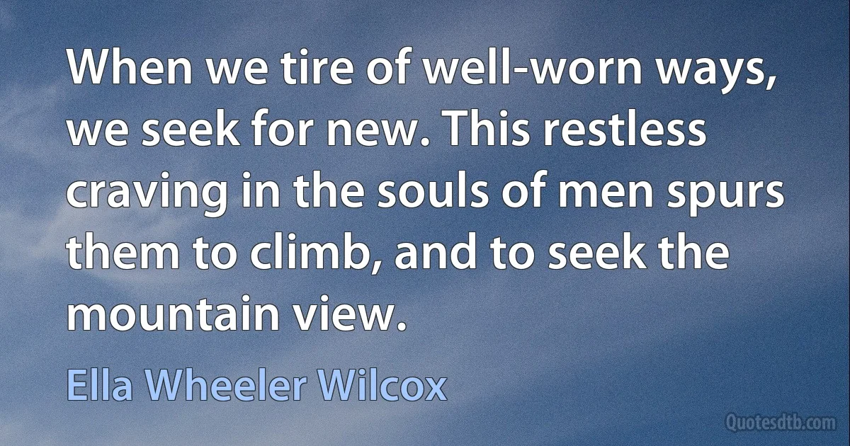 When we tire of well-worn ways, we seek for new. This restless craving in the souls of men spurs them to climb, and to seek the mountain view. (Ella Wheeler Wilcox)