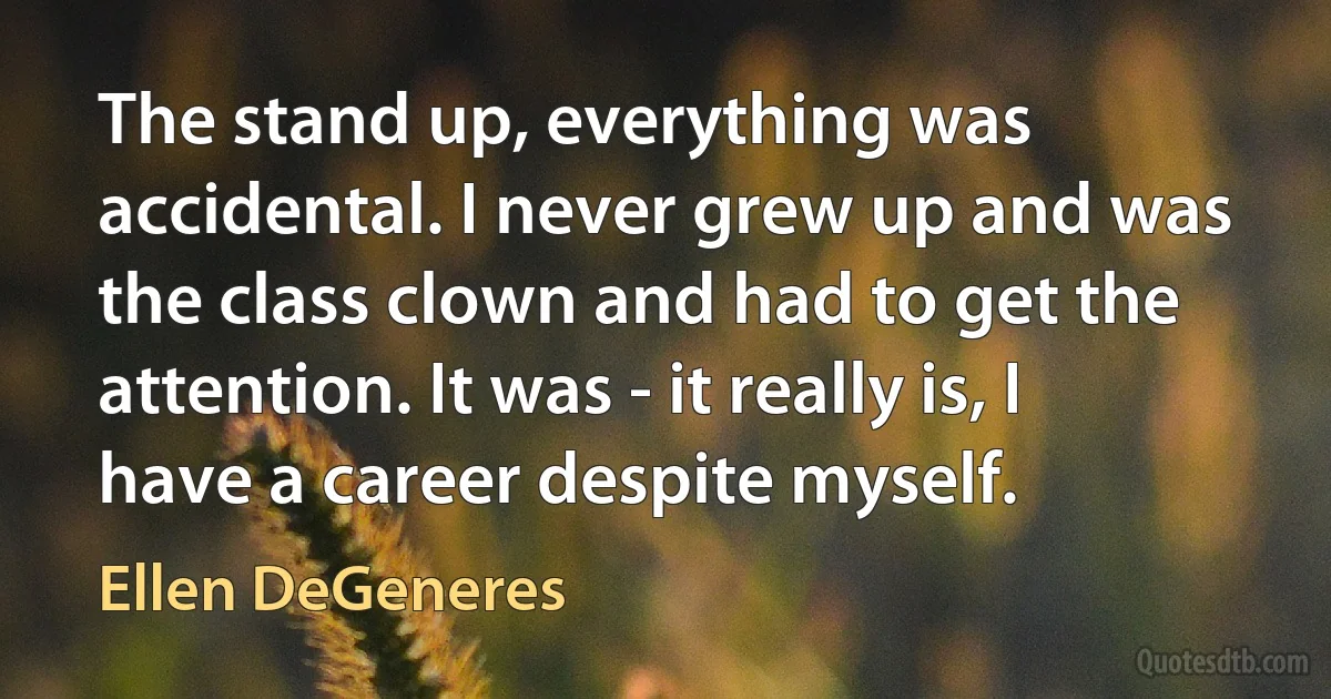 The stand up, everything was accidental. I never grew up and was the class clown and had to get the attention. It was - it really is, I have a career despite myself. (Ellen DeGeneres)