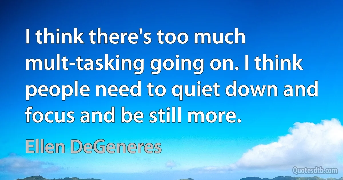 I think there's too much mult-tasking going on. I think people need to quiet down and focus and be still more. (Ellen DeGeneres)