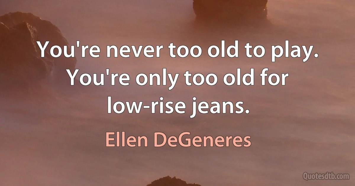 You're never too old to play. You're only too old for low-rise jeans. (Ellen DeGeneres)