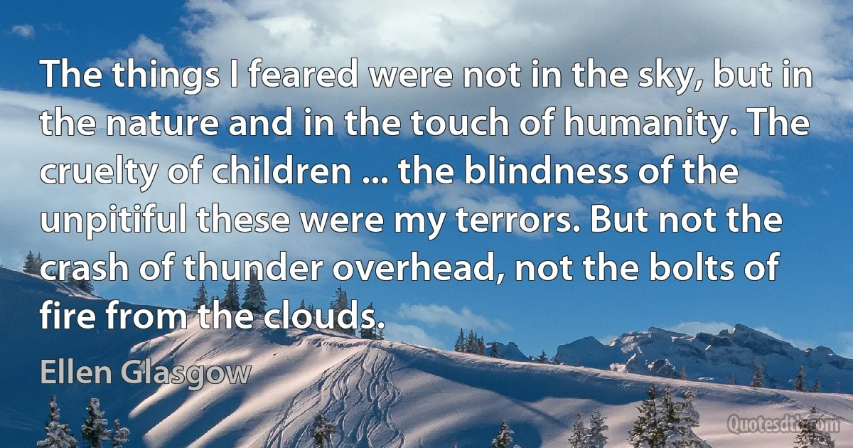 The things I feared were not in the sky, but in the nature and in the touch of humanity. The cruelty of children ... the blindness of the unpitiful these were my terrors. But not the crash of thunder overhead, not the bolts of fire from the clouds. (Ellen Glasgow)