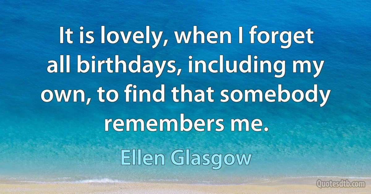 It is lovely, when I forget all birthdays, including my own, to find that somebody remembers me. (Ellen Glasgow)