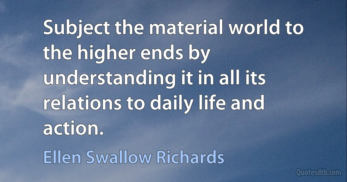 Subject the material world to the higher ends by understanding it in all its relations to daily life and action. (Ellen Swallow Richards)