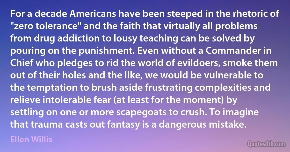 For a decade Americans have been steeped in the rhetoric of "zero tolerance" and the faith that virtually all problems from drug addiction to lousy teaching can be solved by pouring on the punishment. Even without a Commander in Chief who pledges to rid the world of evildoers, smoke them out of their holes and the like, we would be vulnerable to the temptation to brush aside frustrating complexities and relieve intolerable fear (at least for the moment) by settling on one or more scapegoats to crush. To imagine that trauma casts out fantasy is a dangerous mistake. (Ellen Willis)