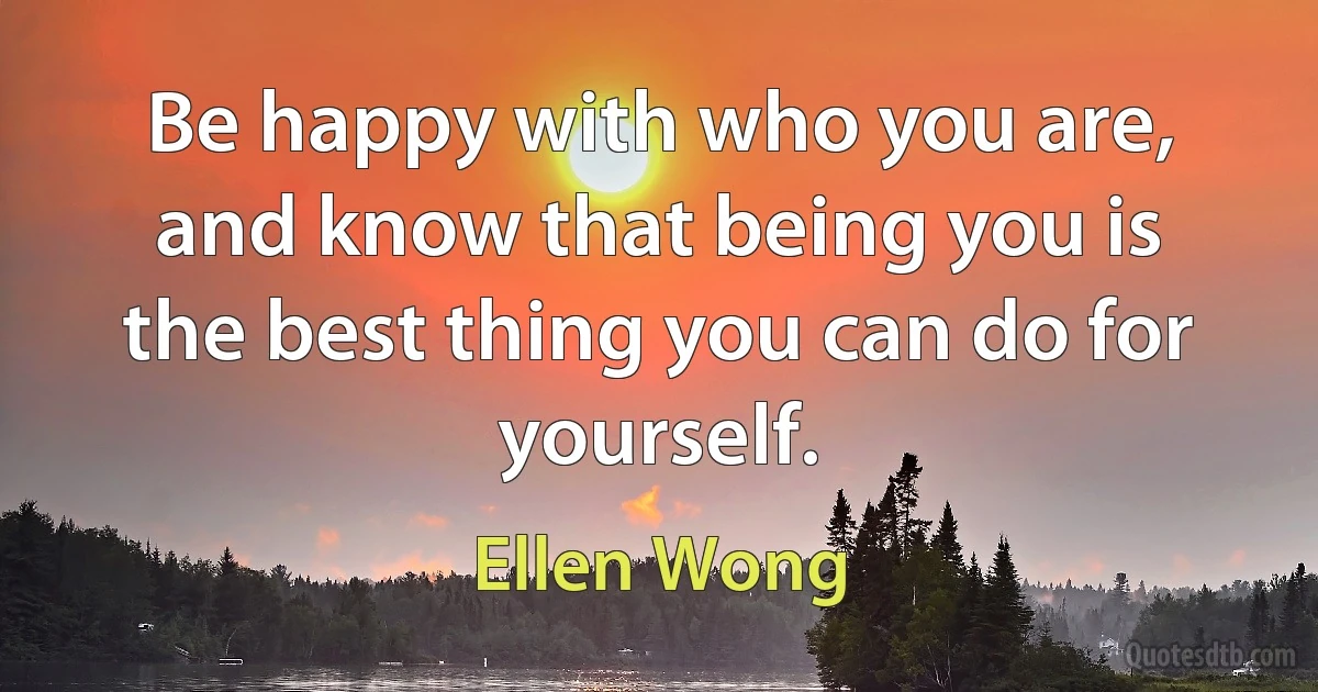 Be happy with who you are, and know that being you is the best thing you can do for yourself. (Ellen Wong)