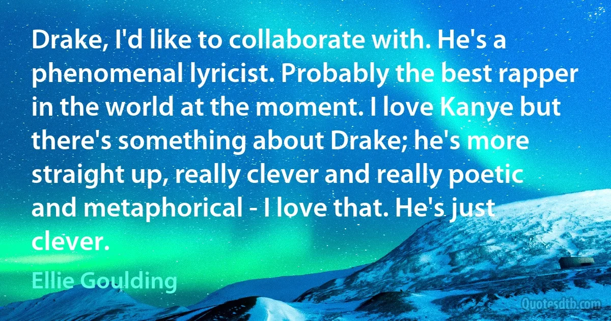 Drake, I'd like to collaborate with. He's a phenomenal lyricist. Probably the best rapper in the world at the moment. I love Kanye but there's something about Drake; he's more straight up, really clever and really poetic and metaphorical - I love that. He's just clever. (Ellie Goulding)