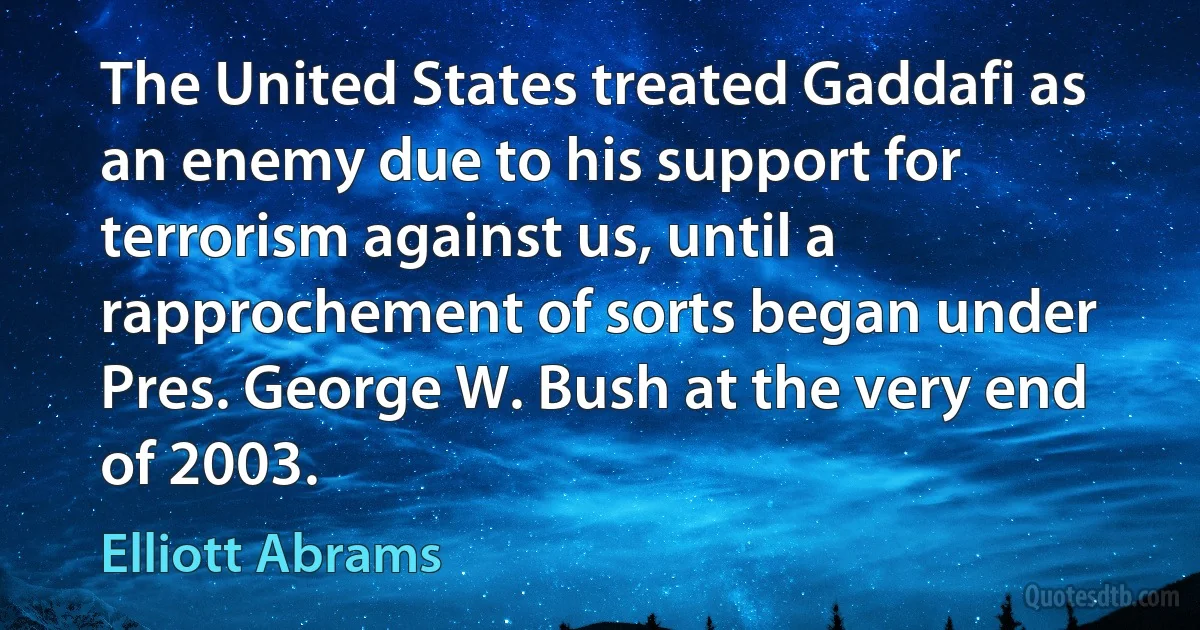 The United States treated Gaddafi as an enemy due to his support for terrorism against us, until a rapprochement of sorts began under Pres. George W. Bush at the very end of 2003. (Elliott Abrams)