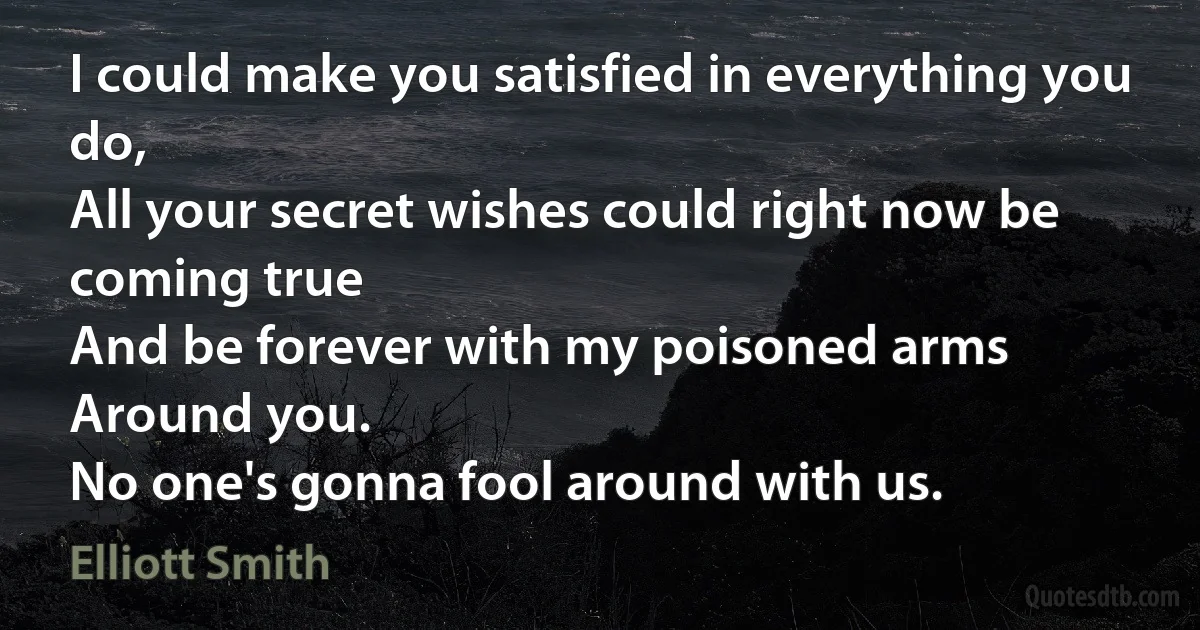 I could make you satisfied in everything you do,
All your secret wishes could right now be coming true
And be forever with my poisoned arms
Around you.
No one's gonna fool around with us. (Elliott Smith)