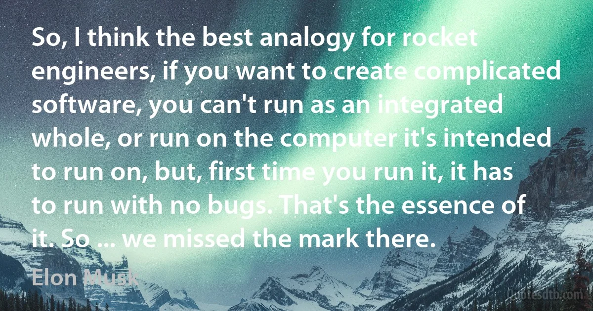 So, I think the best analogy for rocket engineers, if you want to create complicated software, you can't run as an integrated whole, or run on the computer it's intended to run on, but, first time you run it, it has to run with no bugs. That's the essence of it. So ... we missed the mark there. (Elon Musk)