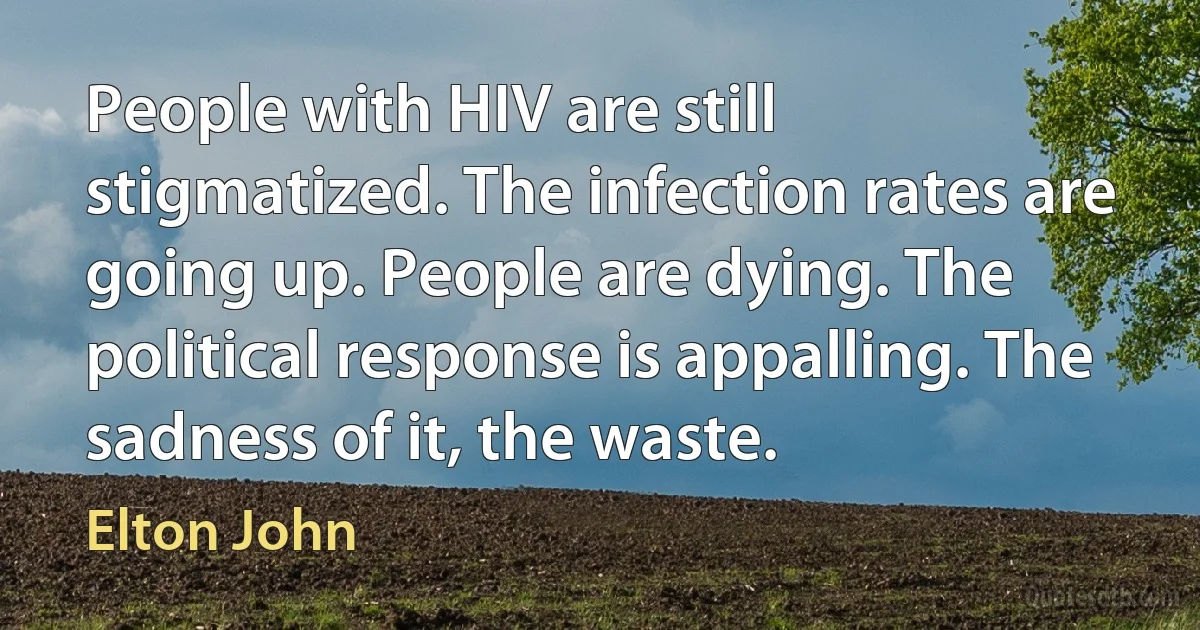 People with HIV are still stigmatized. The infection rates are going up. People are dying. The political response is appalling. The sadness of it, the waste. (Elton John)