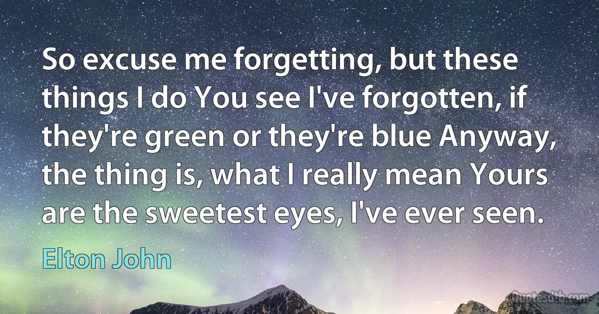 So excuse me forgetting, but these things I do You see I've forgotten, if they're green or they're blue Anyway, the thing is, what I really mean Yours are the sweetest eyes, I've ever seen. (Elton John)