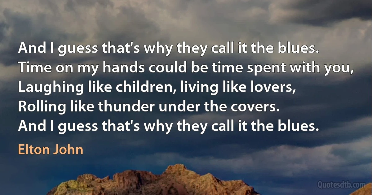 And I guess that's why they call it the blues.
Time on my hands could be time spent with you,
Laughing like children, living like lovers,
Rolling like thunder under the covers.
And I guess that's why they call it the blues. (Elton John)