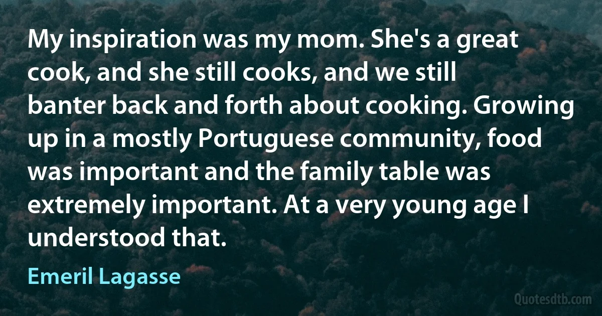 My inspiration was my mom. She's a great cook, and she still cooks, and we still banter back and forth about cooking. Growing up in a mostly Portuguese community, food was important and the family table was extremely important. At a very young age I understood that. (Emeril Lagasse)