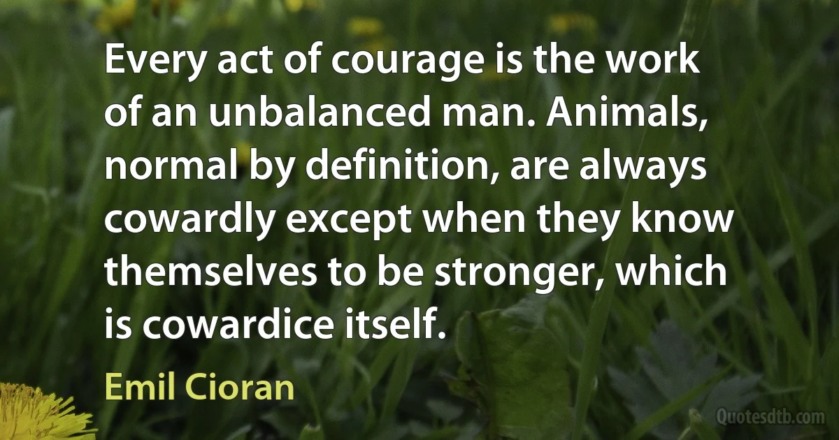 Every act of courage is the work of an unbalanced man. Animals, normal by definition, are always cowardly except when they know themselves to be stronger, which is cowardice itself. (Emil Cioran)