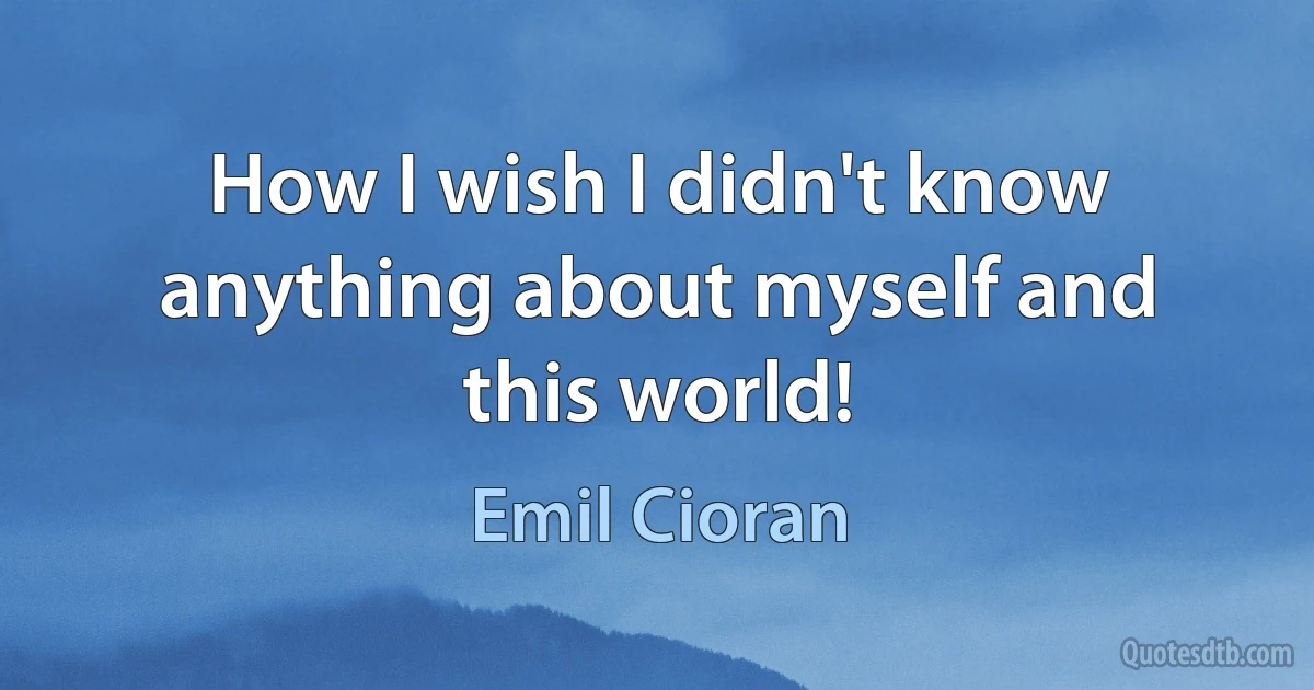 How I wish I didn't know anything about myself and this world! (Emil Cioran)