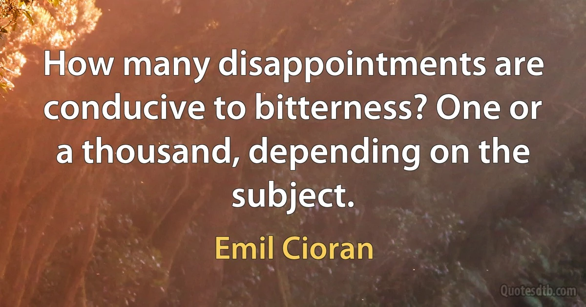 How many disappointments are conducive to bitterness? One or a thousand, depending on the subject. (Emil Cioran)