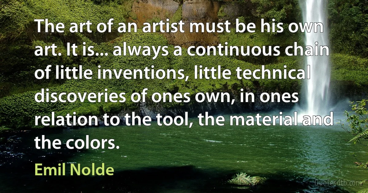 The art of an artist must be his own art. It is... always a continuous chain of little inventions, little technical discoveries of ones own, in ones relation to the tool, the material and the colors. (Emil Nolde)