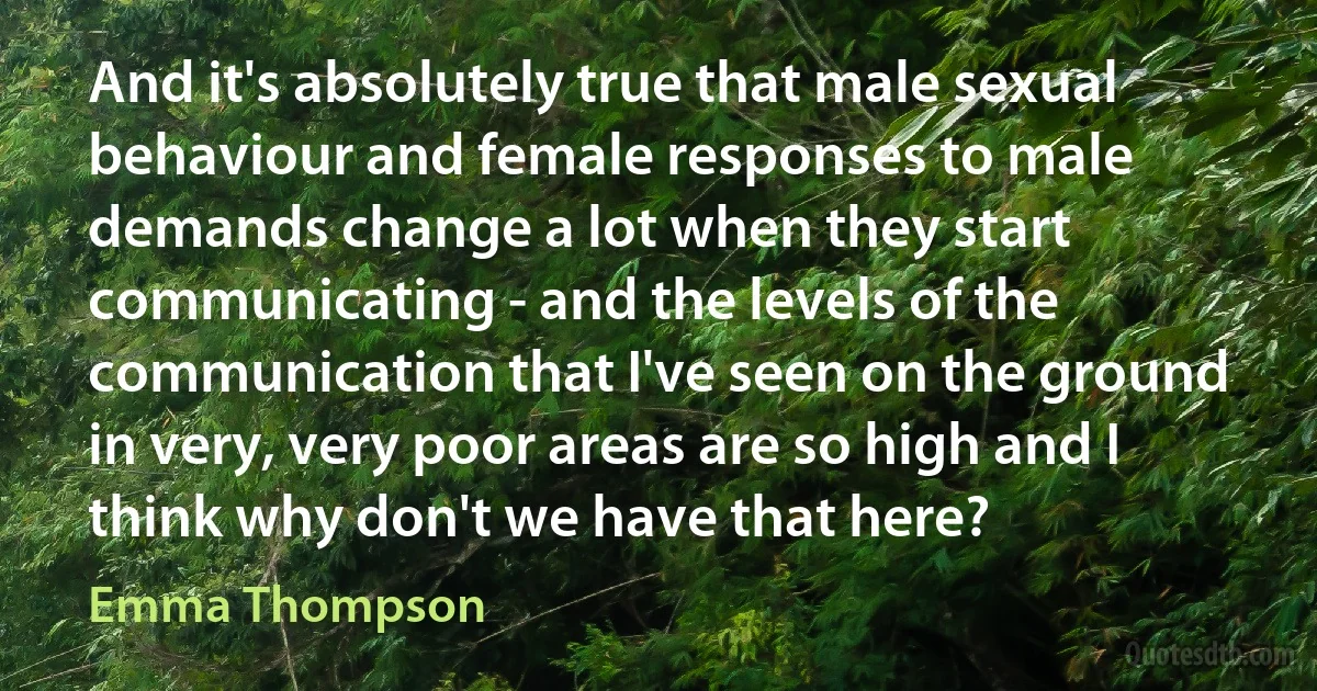 And it's absolutely true that male sexual behaviour and female responses to male demands change a lot when they start communicating - and the levels of the communication that I've seen on the ground in very, very poor areas are so high and I think why don't we have that here? (Emma Thompson)