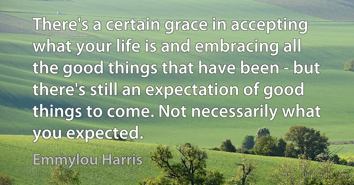 There's a certain grace in accepting what your life is and embracing all the good things that have been - but there's still an expectation of good things to come. Not necessarily what you expected. (Emmylou Harris)