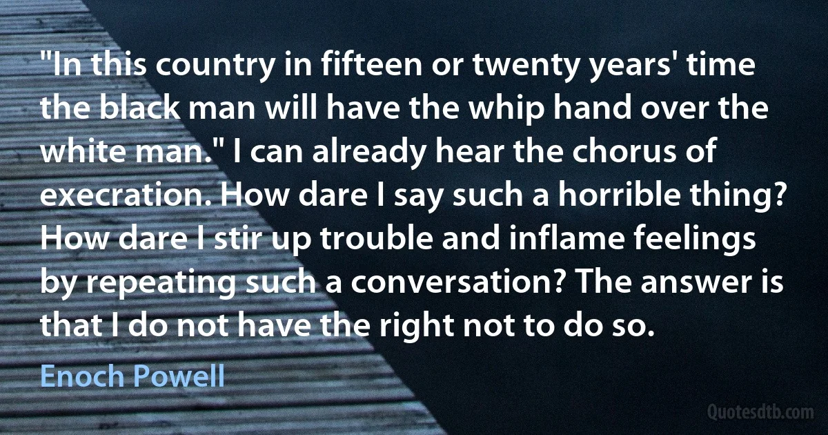 "In this country in fifteen or twenty years' time the black man will have the whip hand over the white man." I can already hear the chorus of execration. How dare I say such a horrible thing? How dare I stir up trouble and inflame feelings by repeating such a conversation? The answer is that I do not have the right not to do so. (Enoch Powell)