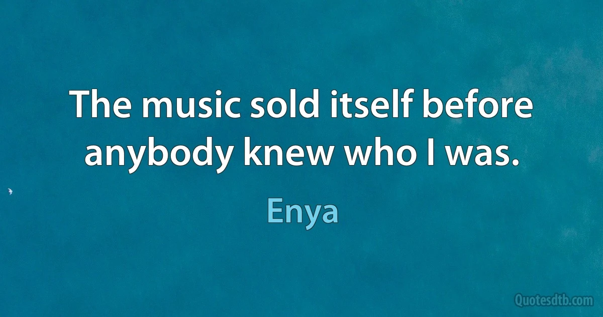 The music sold itself before anybody knew who I was. (Enya)