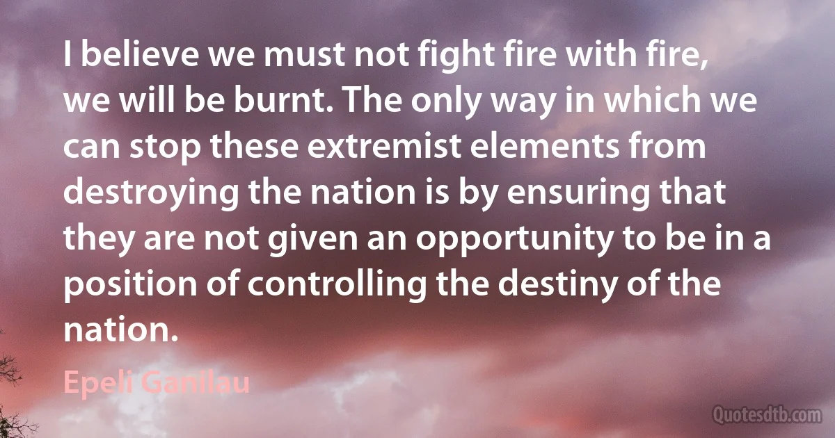 I believe we must not fight fire with fire, we will be burnt. The only way in which we can stop these extremist elements from destroying the nation is by ensuring that they are not given an opportunity to be in a position of controlling the destiny of the nation. (Epeli Ganilau)