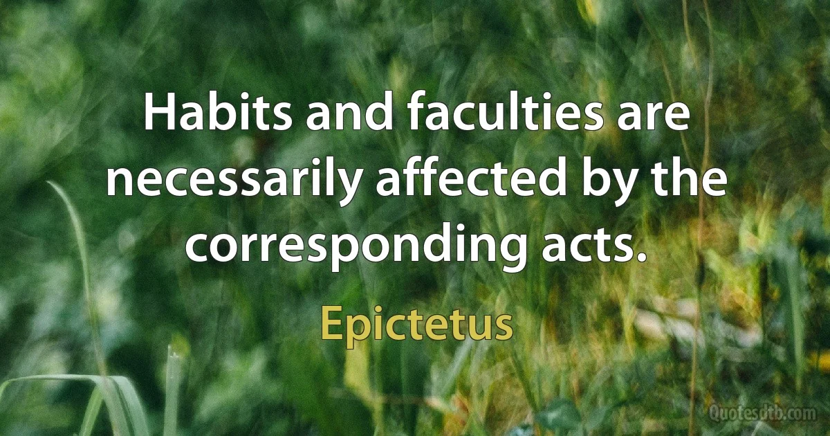 Habits and faculties are necessarily affected by the corresponding acts. (Epictetus)