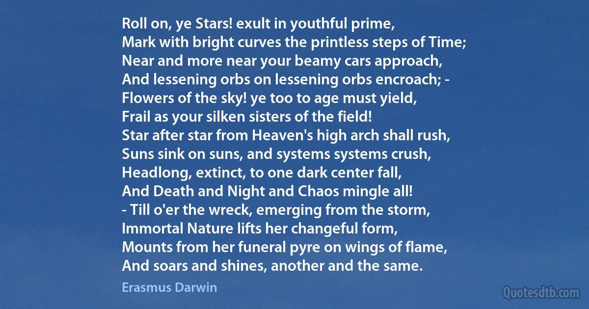 Roll on, ye Stars! exult in youthful prime,
Mark with bright curves the printless steps of Time;
Near and more near your beamy cars approach,
And lessening orbs on lessening orbs encroach; -
Flowers of the sky! ye too to age must yield,
Frail as your silken sisters of the field!
Star after star from Heaven's high arch shall rush,
Suns sink on suns, and systems systems crush,
Headlong, extinct, to one dark center fall,
And Death and Night and Chaos mingle all!
- Till o'er the wreck, emerging from the storm,
Immortal Nature lifts her changeful form,
Mounts from her funeral pyre on wings of flame,
And soars and shines, another and the same. (Erasmus Darwin)