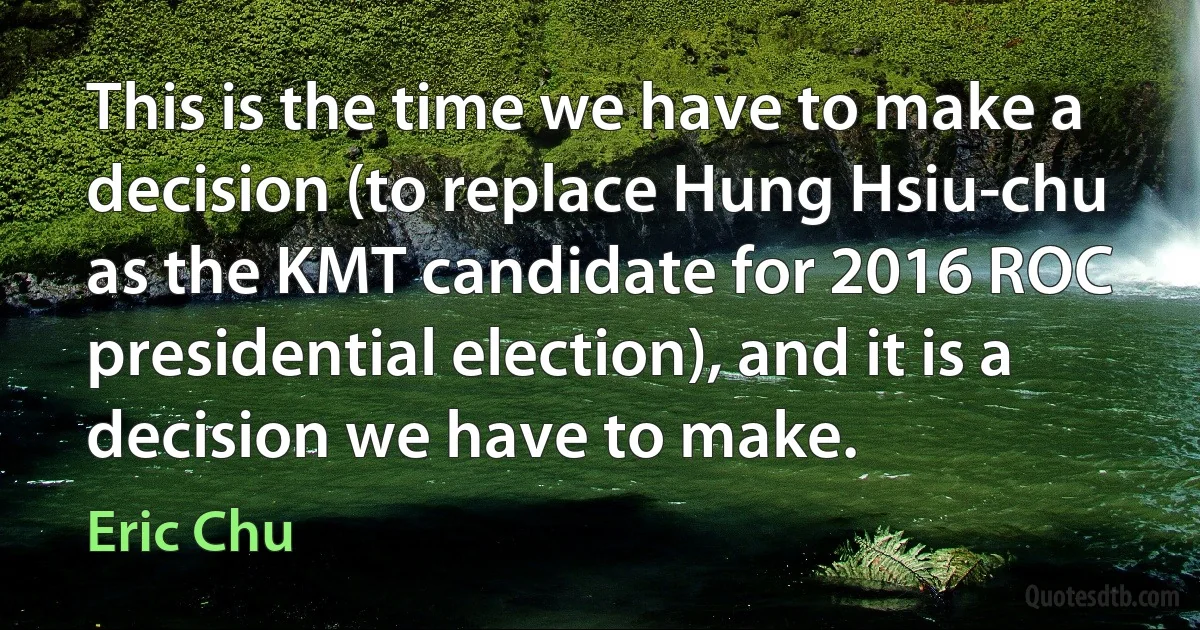 This is the time we have to make a decision (to replace Hung Hsiu-chu as the KMT candidate for 2016 ROC presidential election), and it is a decision we have to make. (Eric Chu)