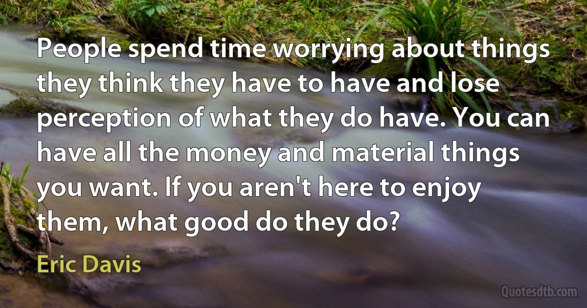 People spend time worrying about things they think they have to have and lose perception of what they do have. You can have all the money and material things you want. If you aren't here to enjoy them, what good do they do? (Eric Davis)