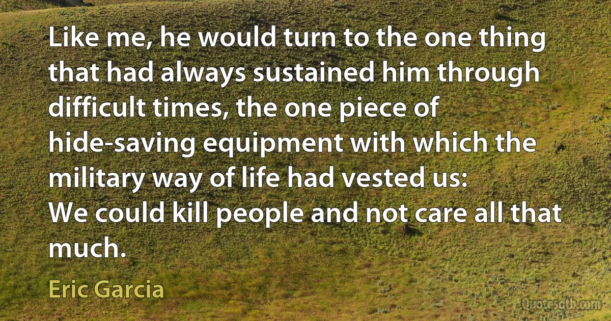 Like me, he would turn to the one thing that had always sustained him through difficult times, the one piece of hide-saving equipment with which the military way of life had vested us:
We could kill people and not care all that much. (Eric Garcia)