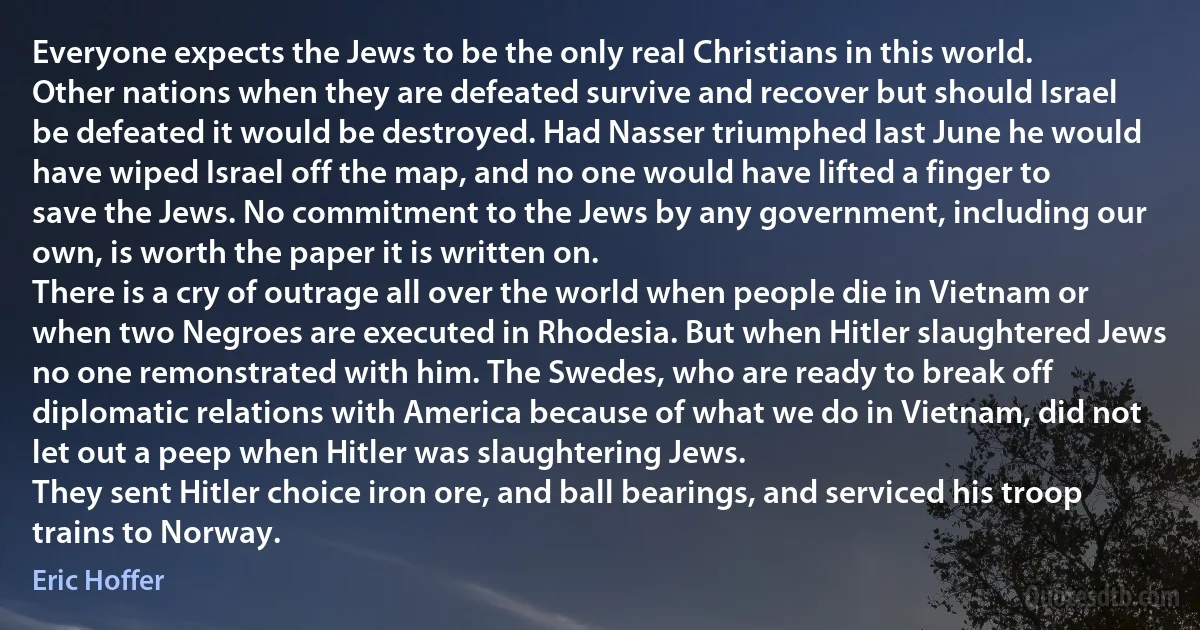 Everyone expects the Jews to be the only real Christians in this world. Other nations when they are defeated survive and recover but should Israel be defeated it would be destroyed. Had Nasser triumphed last June he would have wiped Israel off the map, and no one would have lifted a finger to save the Jews. No commitment to the Jews by any government, including our own, is worth the paper it is written on.
There is a cry of outrage all over the world when people die in Vietnam or when two Negroes are executed in Rhodesia. But when Hitler slaughtered Jews no one remonstrated with him. The Swedes, who are ready to break off diplomatic relations with America because of what we do in Vietnam, did not let out a peep when Hitler was slaughtering Jews.
They sent Hitler choice iron ore, and ball bearings, and serviced his troop trains to Norway. (Eric Hoffer)