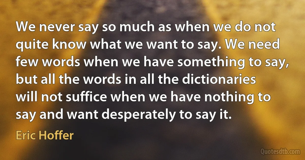 We never say so much as when we do not quite know what we want to say. We need few words when we have something to say, but all the words in all the dictionaries will not suffice when we have nothing to say and want desperately to say it. (Eric Hoffer)