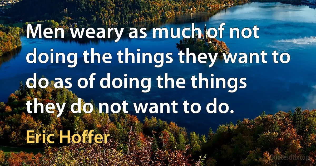 Men weary as much of not doing the things they want to do as of doing the things they do not want to do. (Eric Hoffer)