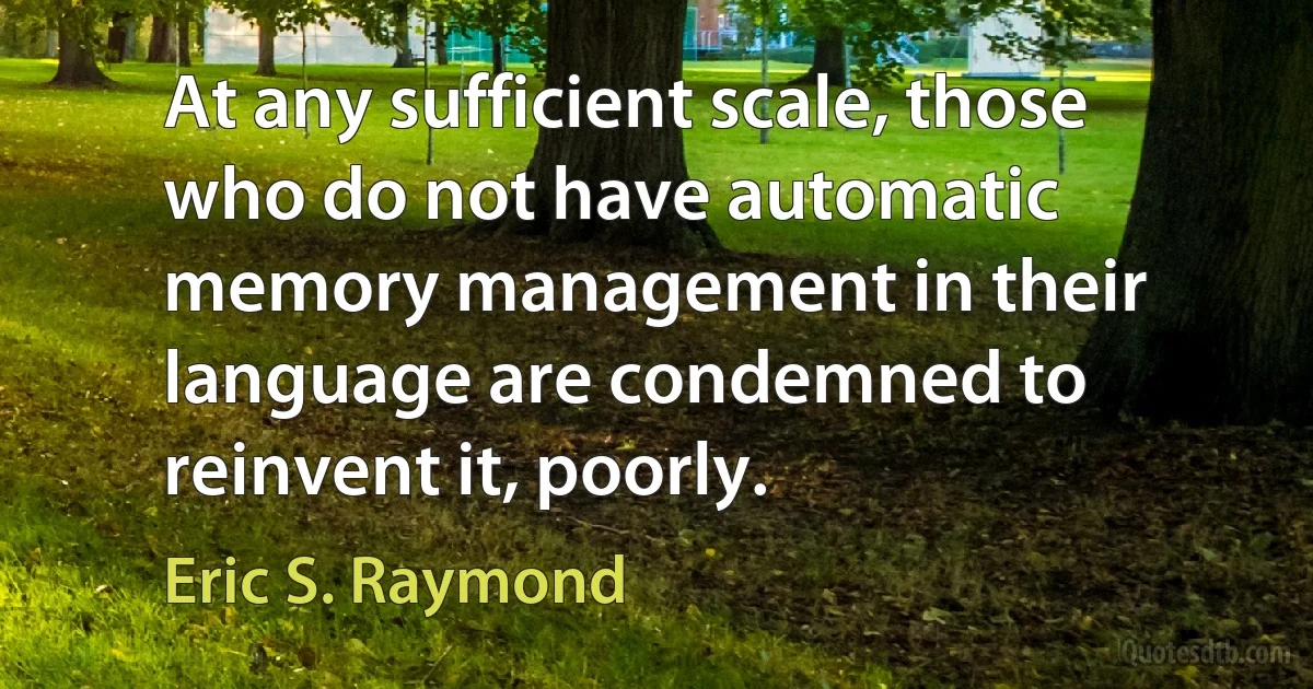 At any sufficient scale, those who do not have automatic memory management in their language are condemned to reinvent it, poorly. (Eric S. Raymond)