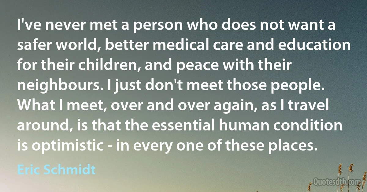 I've never met a person who does not want a safer world, better medical care and education for their children, and peace with their neighbours. I just don't meet those people. What I meet, over and over again, as I travel around, is that the essential human condition is optimistic - in every one of these places. (Eric Schmidt)