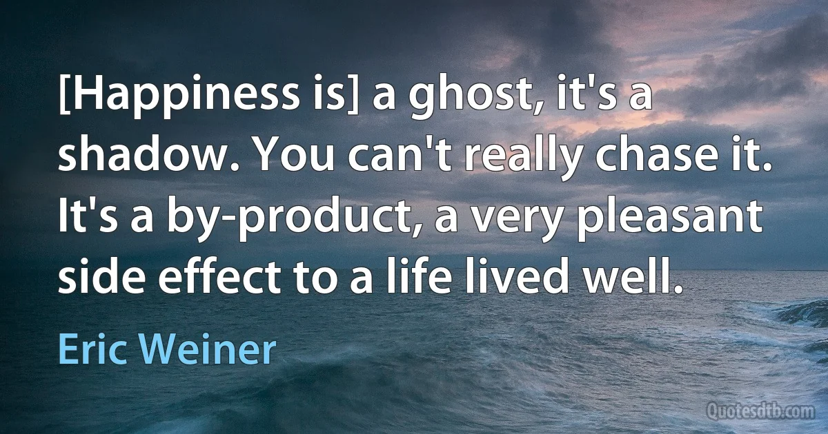 [Happiness is] a ghost, it's a shadow. You can't really chase it. It's a by-product, a very pleasant side effect to a life lived well. (Eric Weiner)